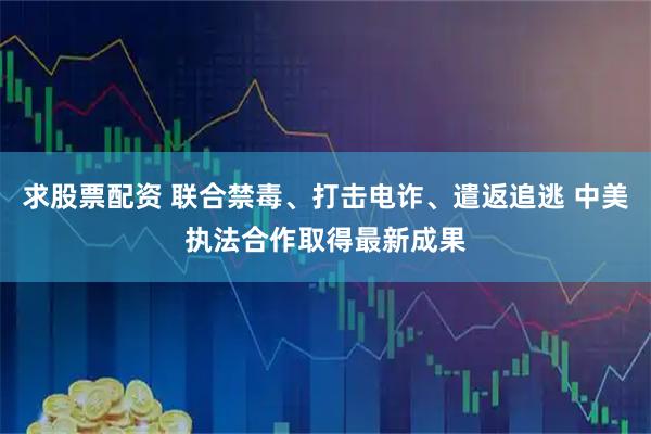 求股票配资 联合禁毒、打击电诈、遣返追逃 中美执法合作取得最新成果