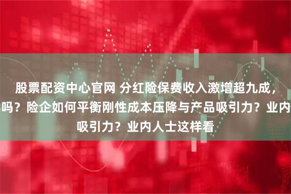 股票配资中心官网 分红险保费收入激增超九成，增速能持续吗？险企如何平衡刚性成本压降与产品吸引力？业内人士这样看