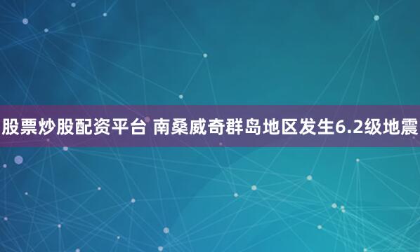 股票炒股配资平台 南桑威奇群岛地区发生6.2级地震