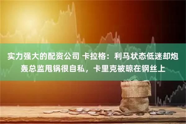 实力强大的配资公司 卡拉格：利马状态低迷却炮轰总监甩锅很自私，卡里克被晾在钢丝上